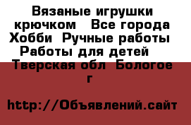 Вязаные игрушки крючком - Все города Хобби. Ручные работы » Работы для детей   . Тверская обл.,Бологое г.